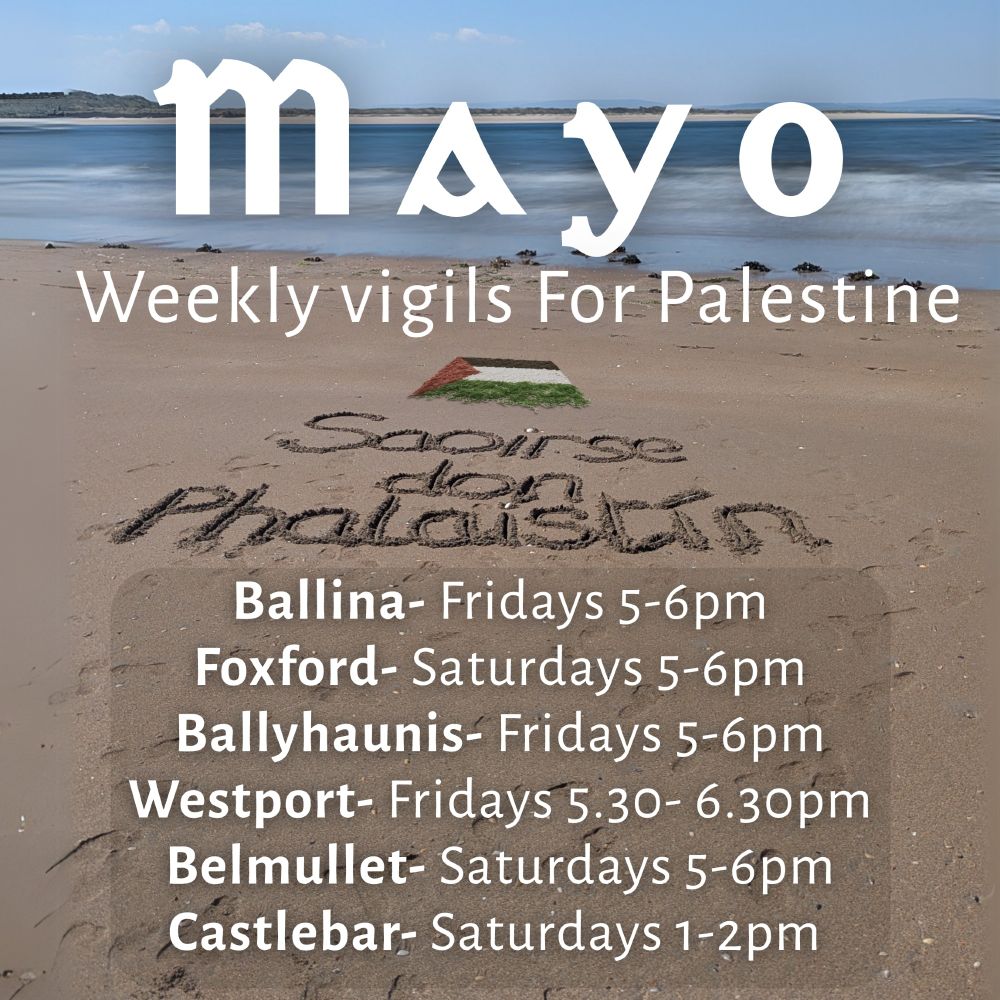 Mayo weekly vigils for Palestine:
Ballina- Fridays 5-6pm
Foxford- Saturdays 5-6pm
Ballyhaunis- Fridays 5-6pm
Westport- Fridays 5.30- 6.30pm
Belmullet- Saturdays 5-6pm
Castlebar- Saturdays 1-2pm 