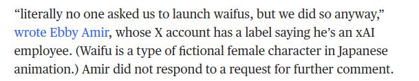 “literally no one asked us to launch waifus, but we did so anyway,” wrote Ebby Amir, whose X account has a label saying he’s an xAI employee. (Waifu is a type of fictional female character in Japanese animation.) Amir did not respond to a request for further comment.