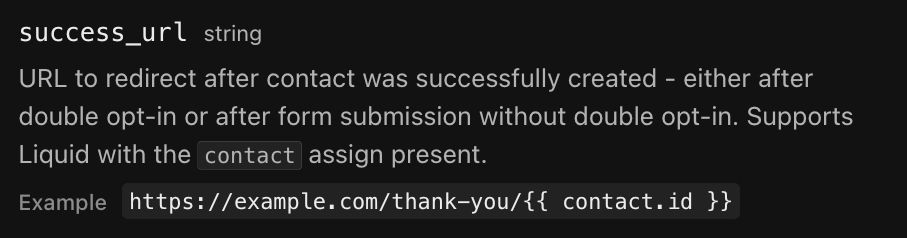 Screenshot from the Keila docs documenting the "success_url" property: 

URL to redirect after contact was successfully created - either after double opt-in or after form submission without double opt-in. Supports Liquid with the contact assign present.
