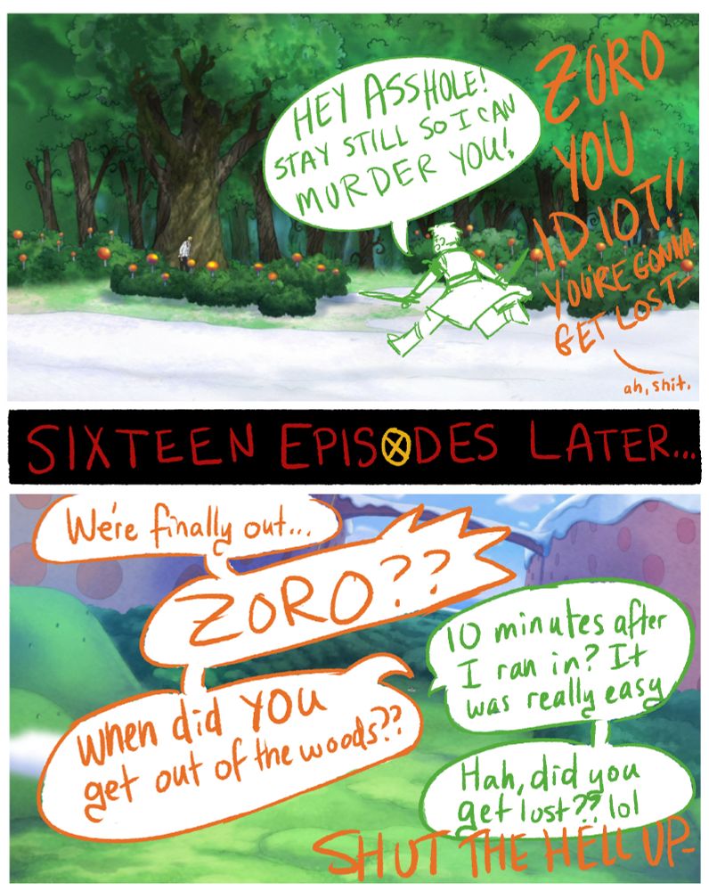 a 3 panel comic with sketches and dialogue drawn over One Piece anime stills of the Seducing Woods on Whole Cake Island. The first panel has Zoro running into the woods, swords drawn as he yells, "Hey asshole! Stay still so I can murder you!" While Nami yells at him from off screen, "Zoro you idiot!! You're gonna get lost- ah, shit."
After a "Sixteen Episodes Later" cutaway gag, the next panel has a zoomed-out view of the other side of the Seducing Woods, with Nami saying "We're finally out... Zoro?? When did YOU get out of the woods?" Zoro replies, "10 minutes after I ran in? It was really easy. Hah, did you get lost?? lol" and Nami tells him to shut the hell up
