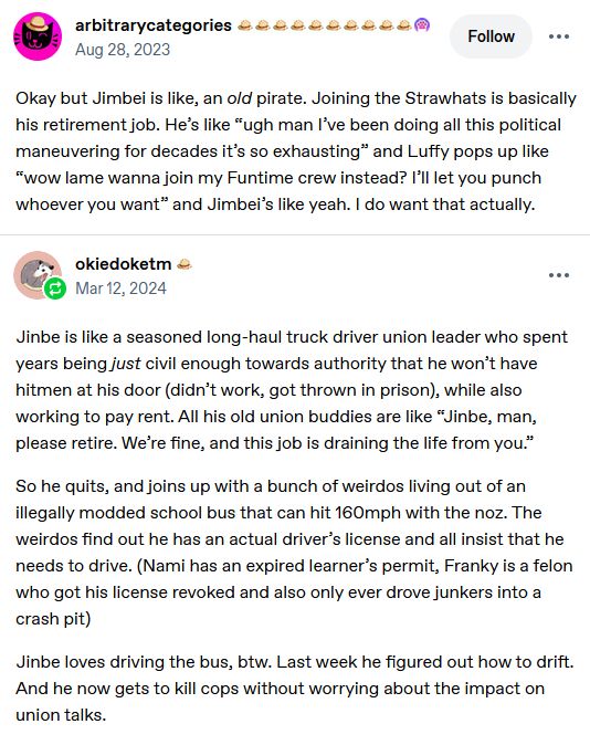 a screenshot of two threaded tumblr posts. They read, "@arbitrarycategories:
Okay but Jimbei is like, an old pirate. Joining the Strawhats is basically his retirement job. He’s like “ugh man I’ve been doing all this political maneuvering for decades it’s so exhausting” and Luffy pops up like “wow lame wanna join my Funtime crew instead? I’ll let you punch whoever you want” and Jimbei’s like yeah. I do want that actually.

@okiedoketm:
Jinbe is like a seasoned long-haul truck driver union leader who spent years being just civil enough towards authority that he won’t have hitmen at his door (didn’t work, got thrown in prison), while also working to pay rent. All his old union buddies are like “Jinbe, man, please retire. We’re fine, and this job is draining the life from you.”

So he quits, and joins up with a bunch of weirdos living out of an illegally modded school bus that can hit 160mph with the noz. The weirdos find out he has an actual driver’s license and all insist that he needs to drive. (Nami has an expired learner’s permit, Franky is a felon who got his license revoked and also only ever drove junkers into a crash pit)

Jinbe loves driving the bus, btw. Last week he figured out how to drift. And he now gets to kill cops without worrying about the impact on union talks."