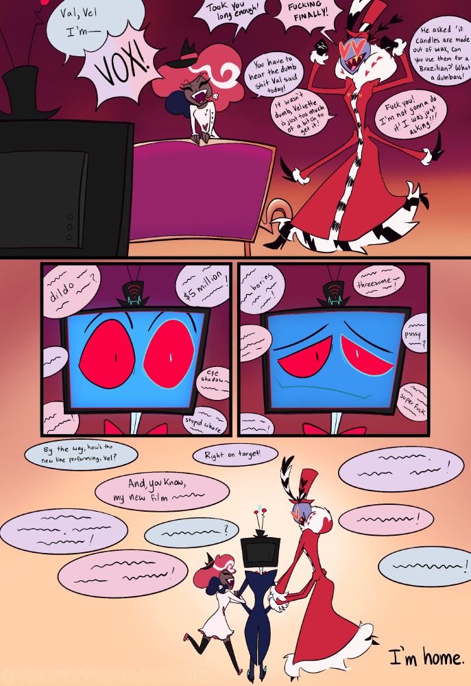 Panel 4: Vox comes home, announcing, "Val, Vel, I'm-" but he is unable to finish his sentence as Velvette and Valentino both shout "Vox!" and approach him quickly. Velvette shouts, "Took you long enough!" followed by Valentino's "Fucking finally!" They go on to bicker, eager to joke with Vox about their day. 
Panel 5: Vox is shocked by this as the two go on chatting and making noise. 
Panel 6: Vox softens at their chaos, a welcomed difference from his past. 
Panel 7: The three link arms and continue about their day, laughing and chatting it away together. We end with Vox thinking, "I'm home." 