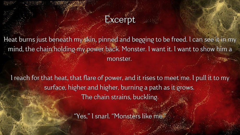 Excerpt: heart burns just beneath my skin, pinned and begging to be freed. I can see it in my mind, the chain holding my power back. Monster. I want it. I want to show him a monster. 
I reach for that heat; that flare of power, and it rises to meet me. I pull it to my surface, higher and higher, burning a path as it grows. The chain strains, buckling. “Yes.” I snarl. “Monsters like me.”