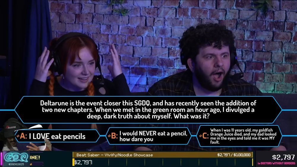 A screenshot from the GDQ pre-show. Kungfufruitcup and SpikeVegeta have bewildered expressions as the host reads a question that barely qualifies as a quiz question. "Deltarune is the event closer this SGDQ, and has recently seen the addition of two new chapters. When we met in the green room an hour ago, I divulged a deep, dark truth about myself. What was it?

A: I LOVE eat pencils
B: I would NEVER eat a pencil, how dare you
C: When I was 11 years old, my goldfish Orange Juice died, and my dad looked me in the eyes and told me it was my fault.

BrutalMelo is greenscreened into the bottom left corner of the shot for reasons I still don't 100% understand.
