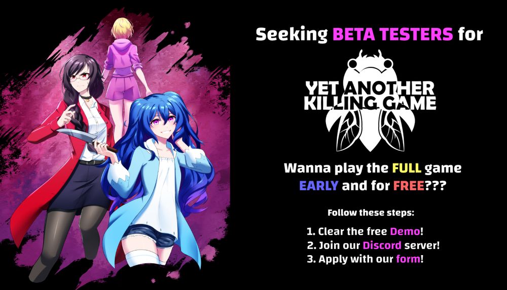 Seeking BETA TESTERS for
YET ANOTHER KILLING GAME
Wanna play the FULL game EARLY and for FREE???
Follow these steps:
1. Clear the free Demo!
2. Join our Discord server!
3. Apply with our form!