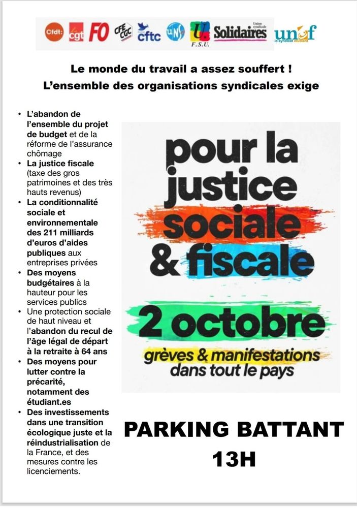 Tract de l'Intersyndicale CFDT, CGT, FO, CFE-CGC, CFTC, UNSA, FSL, Solidaires et UNEF

Le monde du travail a assez souffert ! L'ensemble des organisations syndicales exige :
- L'abandon de l'ensemble du projet de budget et de la réforme de l'assurance chômage
- La justice sociale (taxe des gros patrimoines et des très hauts revenus)
- La conditionnalité sociale et environnementale des 211 milliards d'euros d'aides publiques aux entreprises privées
- Des moyens budgétaires à la hauteur pour les services publics
- Une protection sociale de haut niveau et l'abandon du recul de l'âge légal de départ à la retraite à 64 ans
- Des moyens pour lutter contre la précarité, notamment des étudiant·es
- Des investissements dans une transition écologique juste et la réindustrialisation de la France, et des mesures contre les licenciements.

Pour la justice sociale & fiscale, 2 octobre, grèves & manifestations dans tout le pays
PARKING BATTANT 13H