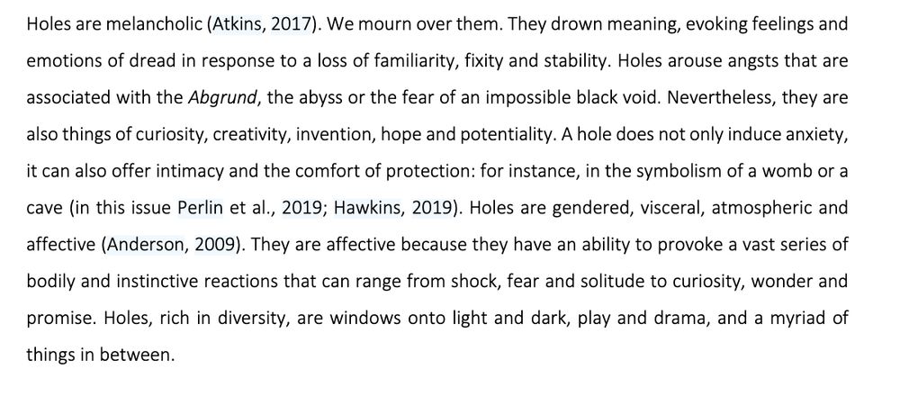 Holes are melancholic (Atkins, 2017). We mourn over them. They drown meaning, evoking feelings and
emotions of dread in response to a loss of familiarity, fixity and stability. Holes arouse angsts that are
associated with the Abgrund, the abyss or the fear of an impossible black void. Nevertheless, they are
also things of curiosity, creativity, invention, hope and potentiality. A hole does not only induce anxiety,
it can also offer intimacy and the comfort of protection: for instance, in the symbolism of a womb or a
cave (in this issue Perlin et al., 2019; Hawkins, 2019). Holes are gendered, visceral, atmospheric and
affective (Anderson, 2009). They are affective because they have an ability to provoke a vast series of
bodily and instinctive reactions that can range from shock, fear and solitude to curiosity, wonder and
promise. Holes, rich in diversity, are windows onto light and dark, play and drama, and a myriad of
things in between.
