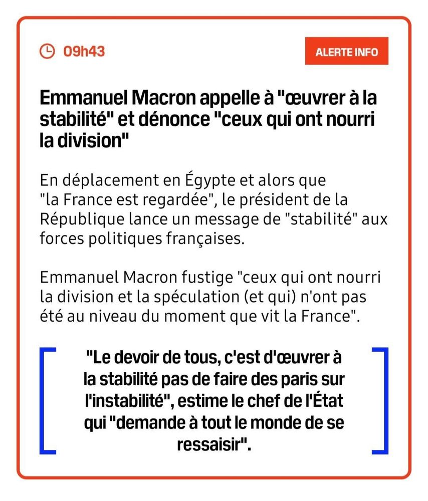 09h43 | ALERTE INFO

Emmanuel Macron appelle à "œuvrer à la stabilité" et dénonce "ceux qui ont nourri la division"

En déplacement en Égypte et alors que "la France est regardée", le président de la République lance un message de "stabilité" aux forces politiques françaises.

Emmanuel Macron fustige "ceux qui ont nourri la division et la spéculation (et qui) n'ont pas été au niveau du moment que vit la France".

"Le devoir de tous, c'est d'œuvrer à la stabilité pas de faire des paris sur l'instabilité", estime le chef de l'État qui "demande à tout le monde de se ressaisir".