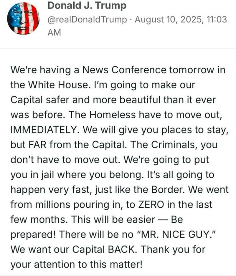 We're having a News Conference tomorrow in the White House. I'm going to make our Capital safer and more beautiful than it ever was before. The Homeless have to move out, IMMEDIATELY. We will give you places to stay, but FAR from the Capital. The Criminals, you don't have to move out. We're going to put you in jail where you belong. It's all going to happen very fast, just like the Border. We went from millions pouring in, to ZERO in the last few months. This will be easier — Be prepared! There will be no "MR. NICE GUY." We want our Capital BACK. Thank you for your attention to this matter!