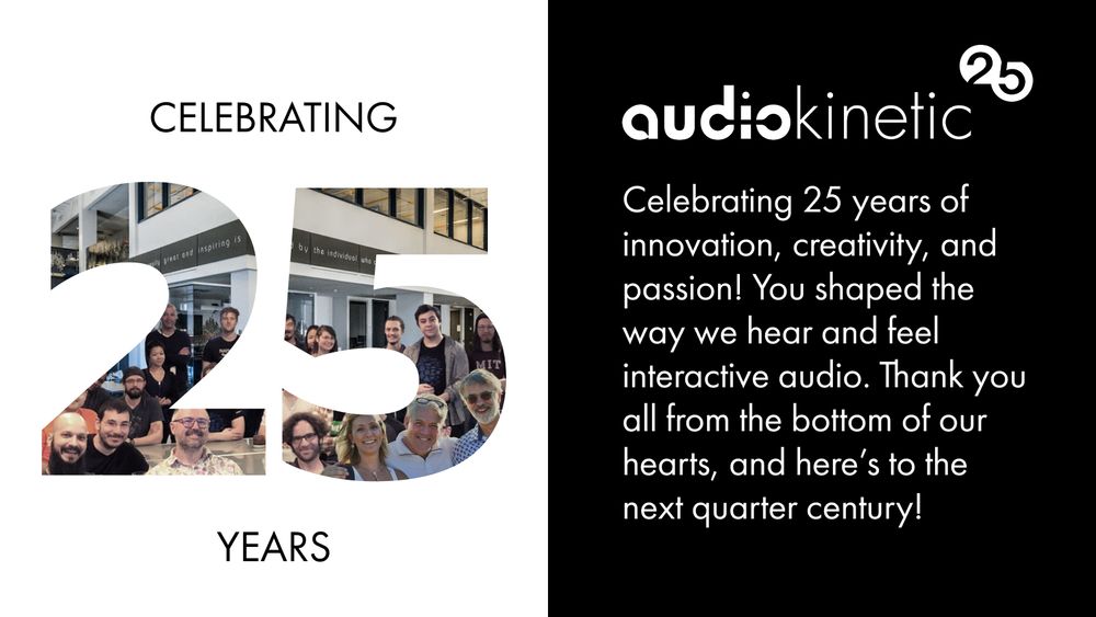 Audiokinetic 25. Celebrating 25 years of innovation, creativity, and passion! You shaped the way we hear and feel interactive audio. Thank you all from the bottom of our hearts, and here’s to the next quarter century.
