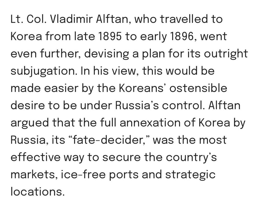 Lt. Col. Vladimir Alftan, who travelled to Korea from late 1895 to early 1896, went even further, devising a plan for its outright subjugation. In his view, this would be made easier by the Koreans’ ostensible desire to be under Russia’s control. Alftan argued that the full annexation of Korea by Russia, its “fate-decider,” was the most effective way to secure the country’s markets, ice-free ports and strategic locations.
