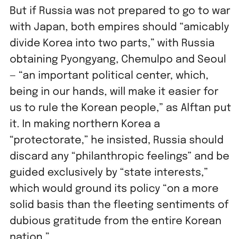 But if Russia was not prepared to go to war with Japan, both empires should “amicably divide Korea into two parts,” with Russia obtaining Pyongyang, Chemulpo and Seoul — “an important political center, which, being in our hands, will make it easier for us to rule the Korean people,” as Alftan put it. In making northern Korea a “protectorate,” he insisted, Russia should discard any “philanthropic feelings” and be guided exclusively by “state interests,” which would ground its policy “on a more solid basis than the fleeting sentiments of dubious gratitude from the entire Korean nation.”