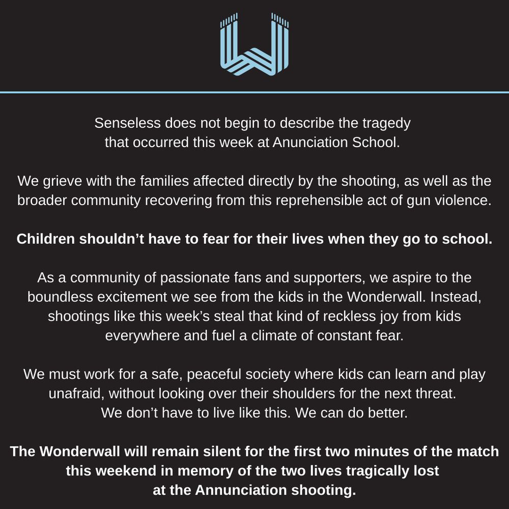Senseless does not begin to describe the tragedy that occurred this week at Anunciation School. We grieve with the families affected directly by the shooting, as well as the broader community recovering from this reprehensible act of gun violence. Children shouldn’t have to fear for their lives when they go to school. As a community of passionate fans and supporters, we aspire to the boundless excitement we see from the kids in the Wonderwall. Instead, shootings like this week’s steal that kind of reckless joy from kids everywhere and fuel a climate of constant fear. We must work for a safe, peaceful society where kids can learn and play unafraid, without looking over their shoulders for the next threat. We don’t have to live like this. We can do better. The Wonderwall will remain silent for the first two minutes of the match this weekend in memory of the two lives tragically lost at the Annunciation shooting.