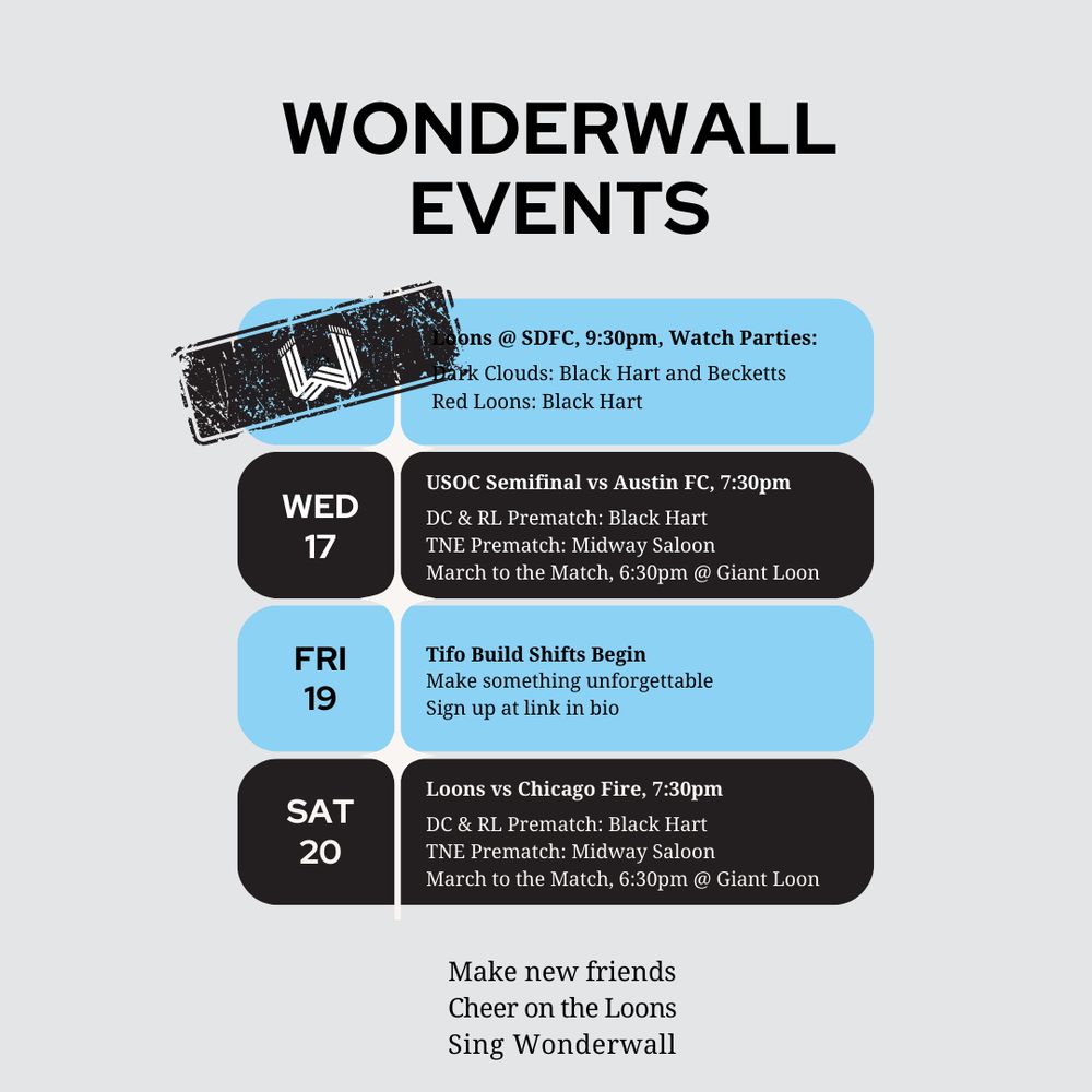 Grey background, black header reading WONDERWALL EVENTS, Alternating blue and black bubbles with

Sat 13: Loons @ SDFC, 9:30pm — the date is now covered up by a black ink stamp with the wonderwall logo W in white on it. 
Watch Parties:Dark Clouds: Black Hart and Becketts
Red Loons: Black Hart 

Wed 17: USOC Semifinal vs Austin FC, 7:30pm
DC & RL Prematch: Black Hart
TNE Prematch: Midway Saloon
March to the Match, 6:30pm @ Giant Loon

Fri 19: Tifo Build Shifts Begin

Make something unforgettable
Sign up at link in bio

Sat 20: Loons vs Chicago Fire, 7:30pm
DC & RL Prematch: Black Hart
TNE Prematch: Midway Saloon
March to the Match, 6:30pm @ Giant Loon