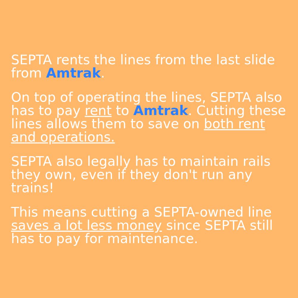 

SEPTA rents the lines from the last slide from Amtrak.

On top of operating the lines, SEPTA also has to pay rent to Amtrak. Cutting these lines allows them to save on both rent and operations.

SEPTA also legally has to maintain rails they own, even if they don't run any trains!

This means cutting a SEPTA-owned line saves a lot less money since SEPTA still has to pay for maintenance.
