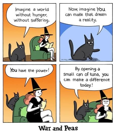 Four panel cartoon by War and Peas.

Panel one shows a woman dressed as a witch sitting in an armchair reading a book. Her cat is behind the chair and is saying "Imagine a world without suffering."

Panel two the cat is saying "Now imagine YOU can make that dream a reality."

Panel three the at has climbed onto the back of the chair and says directly into the woman's ear "You have the power."

In the final panel the cat is saying "By opening a small can of tuna you can make a difference."