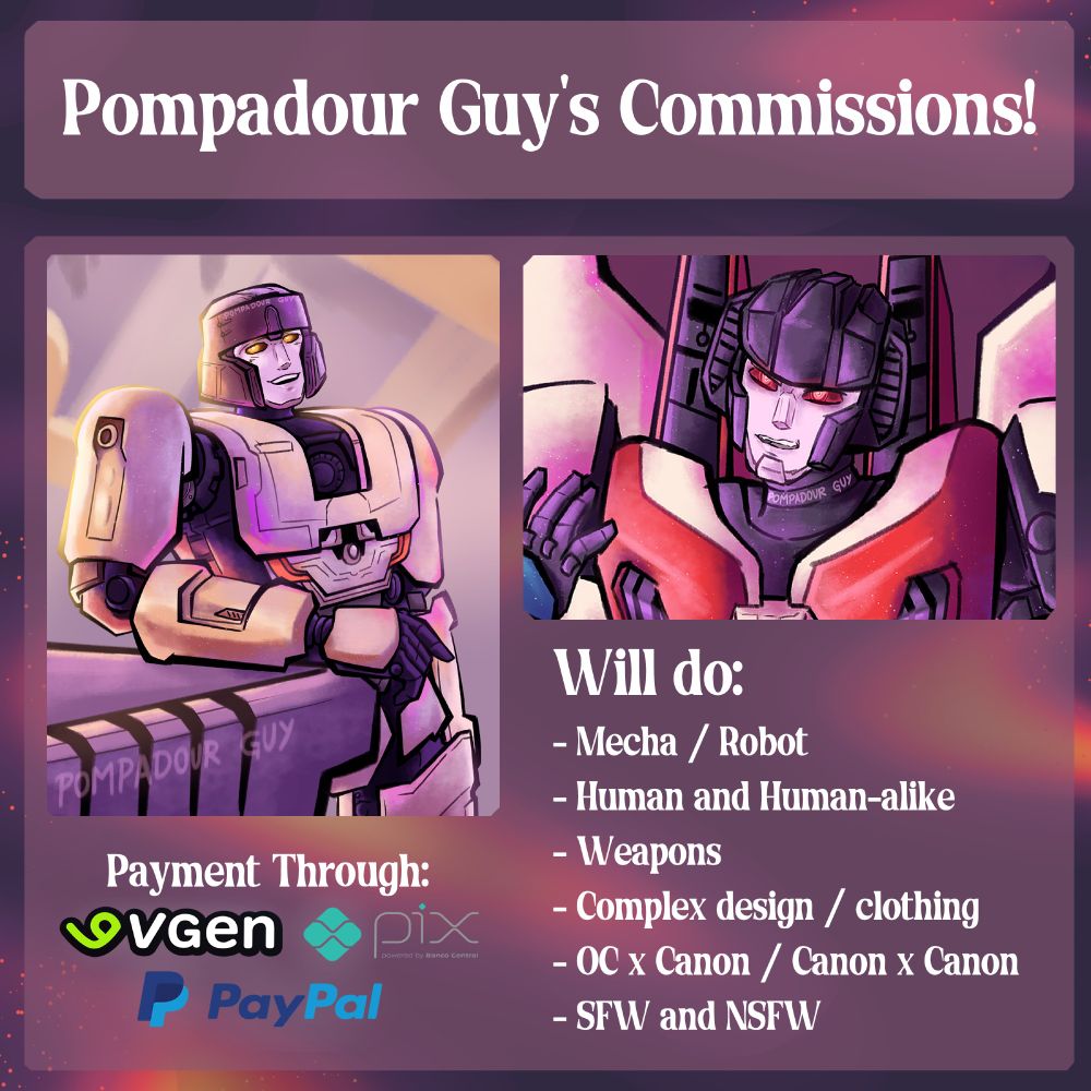 First page giving info of drawing Commissions, two examples of Transformers art are being shown.
One of the texts tell where I accept my Payment through, which is through VGen, PayPal and brazilian Pix.
The other texts tell what I can do in art commissions, which is: Robots and mechas, humans and human-like, weaponry, complex design and clothes, couple pairings like Original Characters x Canon characters, and both SFW and NSFW art.