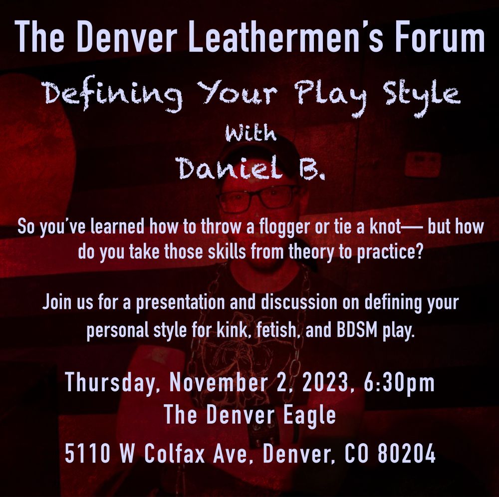 a red blurred photo in the background of me. in the foreground it says:

The Denver Leathermen's Forum
Defining Your Play Style
With
Daniel B.
So you've learned how to throw a flogger or tie a knot— but how do you take those skills from theory to practice?
Join us for a presentation and discussion on defining your personal style for kink, fetish, and BDSM play.
Thursday, November 2. 2023, 6:30pm
The Denver Eagle
5110 W Colfax Ave, Denver, CO 80204