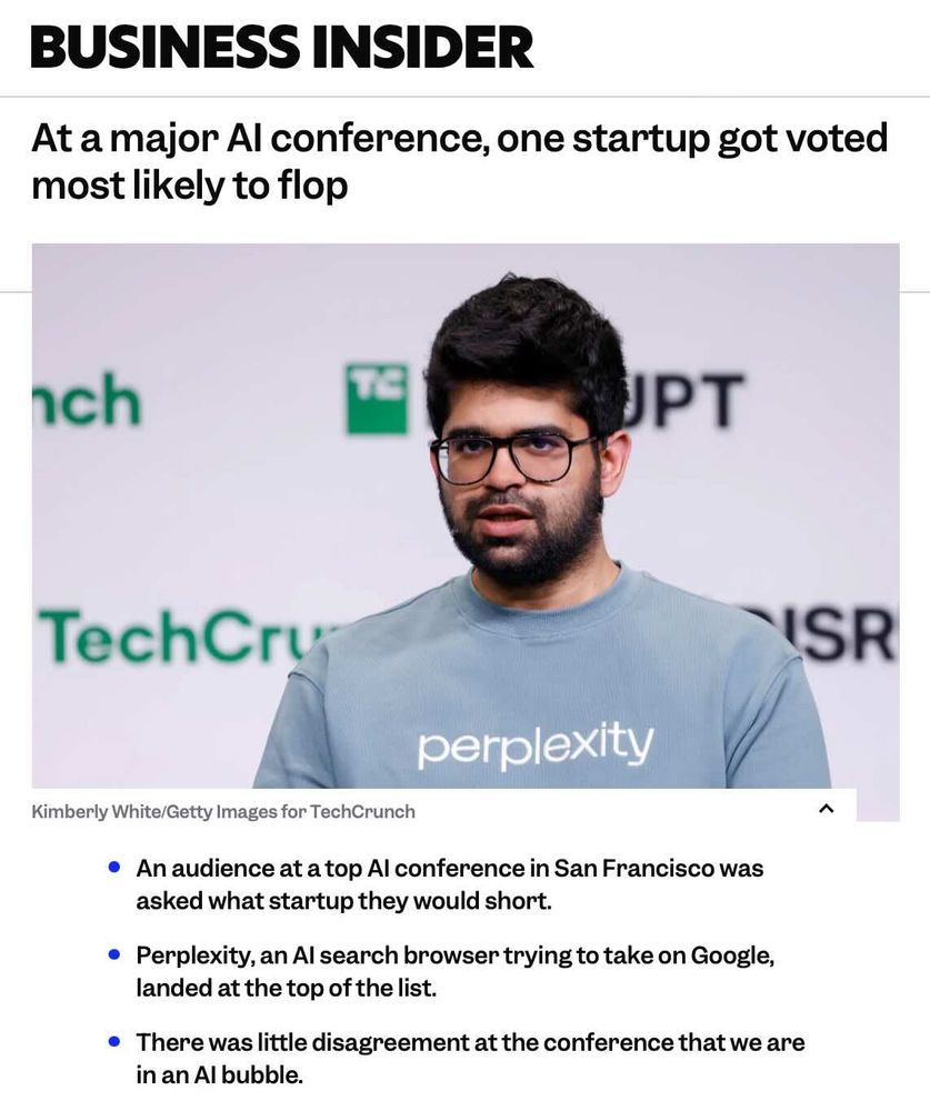 BUSINESS INSIDER: 
At a major Al conference, one startup got voted most likely to flop \ 

• An audience at a top Al conference in San Francisco was asked what startup they would short. \ 

• Perplexity, an Al search browser trying to take on Google, landed at the top of the list. \ 

• There was little disagreement at the conference that we are in an Al bubble. \ 

(With photo of Perplexity CEO)