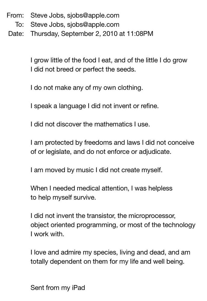 From: Steve Jobs, sjobs@apple.com  / 

To: Steve Jobs, sjobs@apple.com  / 

Date: Thursday, September 2, 2010 at 11:08PM / 

I grow little of the food I eat, and of the little I do grow I did not breed or perfect the seeds. / 

I do not make any of my own clothing. / 

I speak a language I did not invent or refine. / 

I did not discover the mathematics I use. / 

I am protected by freedoms and laws I did not conceive of or legislate, and do not enforce or adjudicate. / 

I am moved by music I did not create myself. / 

When I needed medical attention, I was helpless to help myself survive. / 

I did not invent the transistor, the microprocessor, object oriented programming, or most of the technology I work with. / 

I love and admire my species, living and dead, and am totally dependent on them for my life and well being. / 

Sent from my iPad