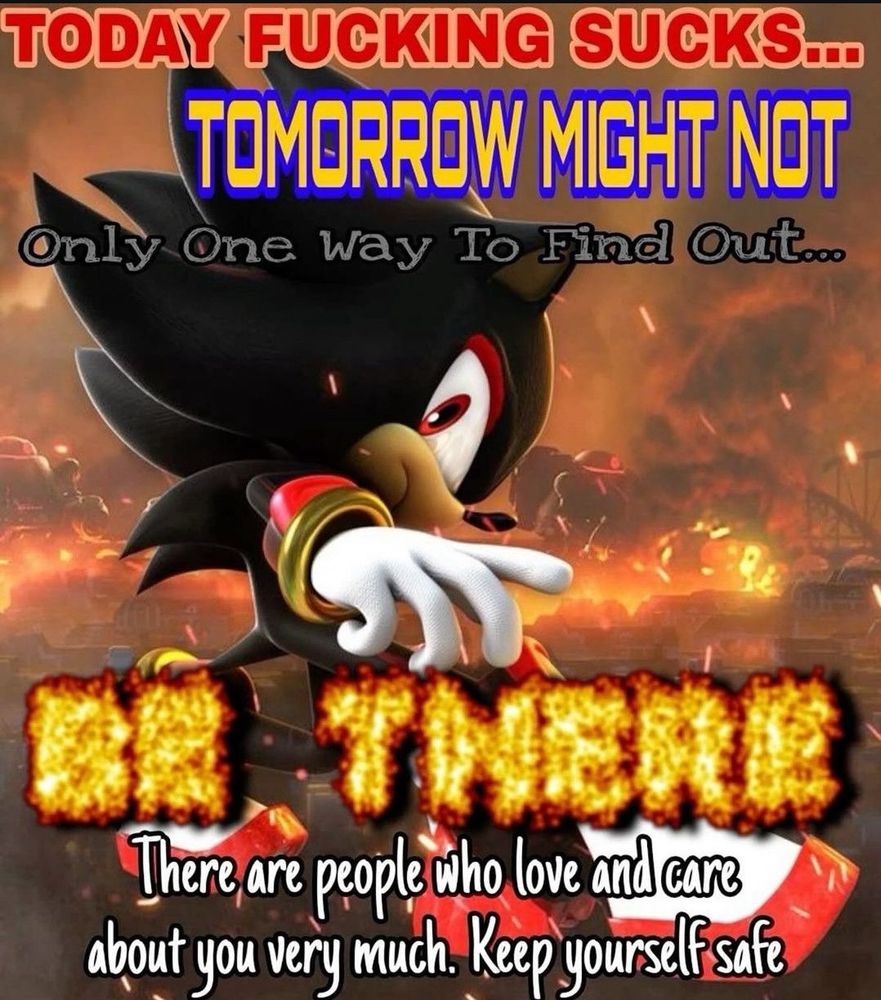 Shadow the hedgehog reminding us that "Today fucking sucks....Tomorrow MIGHT NOT. Only one way to find out....BE THERE..There are people who love and care about you very much. Keep yourself safe"

So true Shadow 