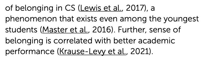 Text reading: "of belonging in CS (Lewis et al., 2017), a
phenomenon that exists even among the youngest
students (Master et al., 2016). Further, sense of
belonging is correlated with better academic
performance (Krause-Levy et al., 2021).