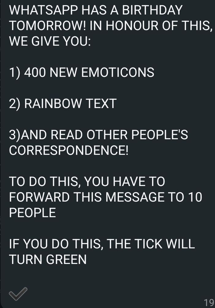 Screenshot from WhatsApp reading "WHATSAPP HAS A BIRTHDAY TOMORROW! IN HONOUR OF THIS, WE GIVE YOU:

1) 400 NEW EMOTICONS

2) RAINBOW TEXT

3)AND READ OTHER PEOPLE'S CORRESPONDENCE!

TO DO THIS, YOU HAVE TO FORWARD THIS MESSAGE TO 10 PEOPLE

IF YOU DO THIS, THE TICK WILL TURN GREEN"