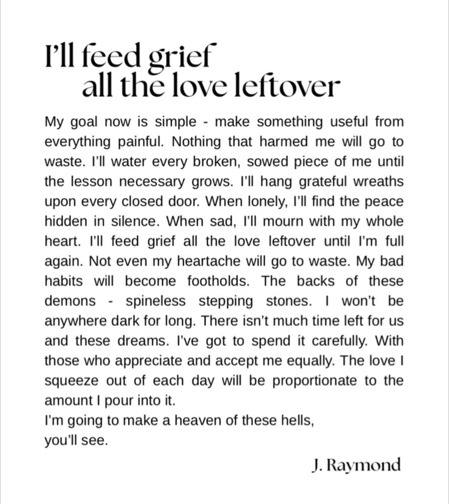 I'll feed grief all the love leftover, by J. Raymond

My goal now is simple - make something useful from everything painful. Nothing that harmed me will go to waste. I'll water every broken, sowed piece of me until the lesson necessary grows. I'll hang grateful wreaths upon every closed door. When lonely, I'll find the peace hidden in silence. When sad, I'll mourn with my whole heart. I'll feed grief all the love leftover until I'm full again. Not even my heartache will go to waste. My bad habits will become footholds. The backs of these demons - spineless stepping stones. I won't be anywhere dark for long. There isn't much time left for us and these dreams. I've got to spend it carefully. With those who appreciate and accept me equally. The love I squeeze out of each day will be proportionate to the amount I pour into it. I'm going to make a heaven out of these hells, you'll see. 