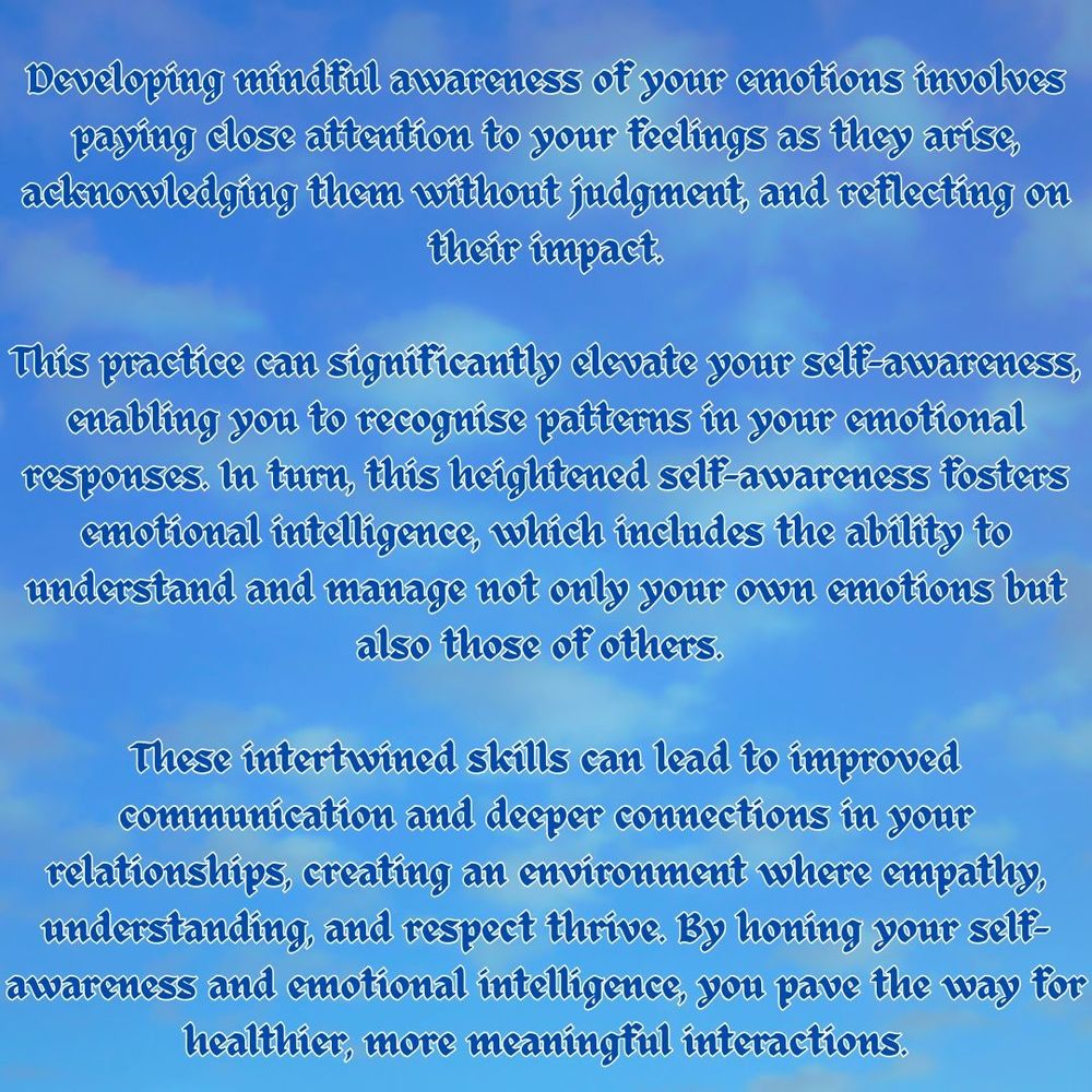 Developing mindful awareness of your emotions involves paying close attention to your feelings as they arise, acknowledging them without judgment, and reflecting on their impact.

This practice can significantly elevate your self-awareness, enabling you to recognise patterns in your emotional responses. In turn, this heightened self-awareness fosters emotional intelligence, which includes the ability to understand and manage not only your own emotions but also those of others. 

These intertwined skills can lead to improved communication and deeper connections in your relationships, creating an environment where empathy, understanding, and respect thrive. By honing your self-awareness and emotional intelligence, you pave the way for healthier, more meaningful interactions.
To read more of my reflections, please visit: https://www.chloemephambsc.com/blog