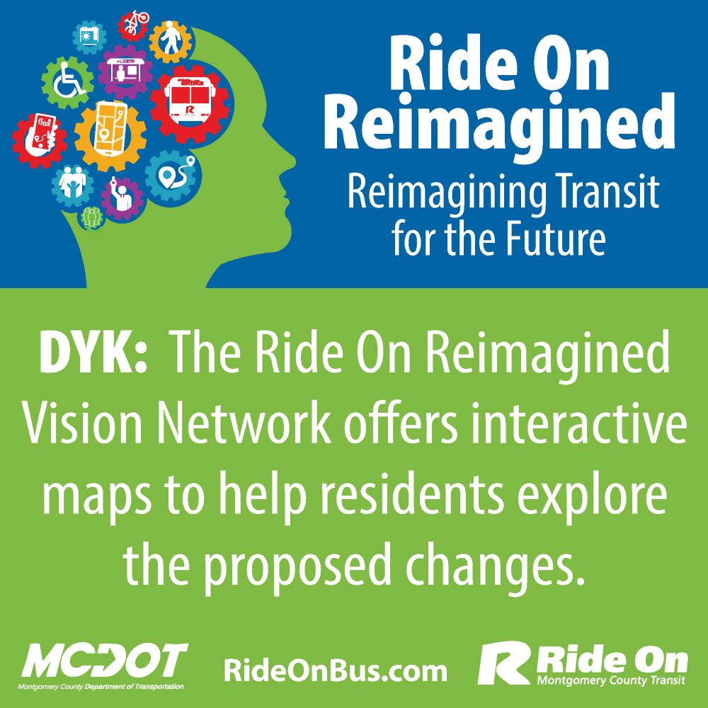 Graphic shows head design on top with gears that include transit related images like buses, bus stops, planning apps on smart phones, people walking, buses, and an ADA wheelchair symbol. MCDOT logo, Ride On logo, and RideOnBus.com is listed on the bottom of the graphic. Text reads: Ride On Reimagined, Reimagining Transit for the Future. Did you know: The Ride On Reimagined Vision Network offers interactive maps to help residents explore the proposed changes. 