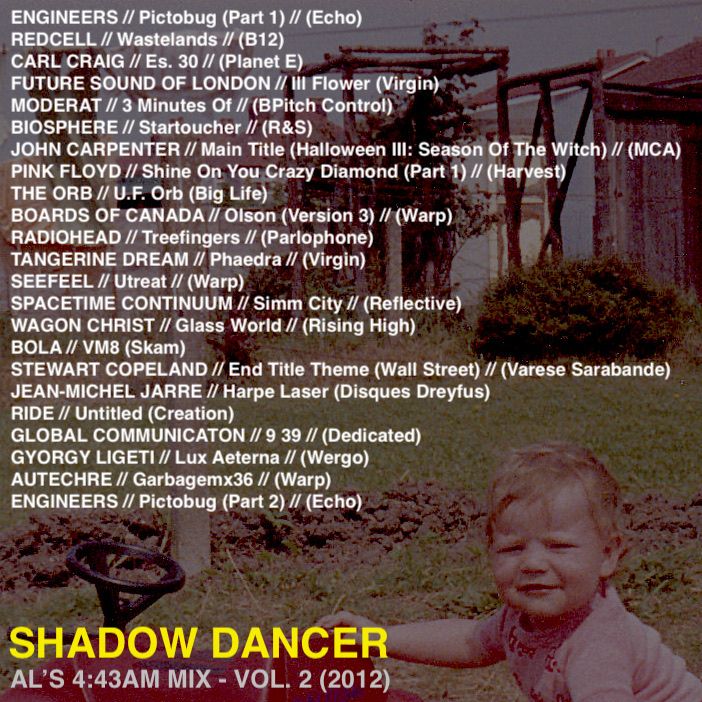 ENGINEERS // Pictobug (Part 1) // (Echo)
REDCELL // Wastelands // (B12)
CARL CRAIG // Es. 30 // (Planet E)
FUTURE SOUND OF LONDON // Ill Flower (Virgin)
MODERAT // 3 Minutes Of // (BPitch Control)
BIOSPHERE // Startoucher // (R&S)
JOHN CARPENTER // Main Title (Halloween III: Season Of The Witch) // (MCA)
PINK FLOYD // Shine On You Crazy Diamond (Part 1) // (Harvest)
THE ORB // U.F. Orb (Big Life)
BOARDS OF CANADA // Olson (Version 3) // (Warp)
RADIOHEAD // Treefingers // (Parlophone)
TANGERINE DREAM // Phaedra // (Virgin)
SEEFEEL // Utreat // (Warp)
SPACETIME CONTINUUM // Simm City // (Reflective)
WAGON CHRIST // Glass World // (Rising High)
BOLA // VM8 (Skam)
STEWART COPELAND // End Title Theme (Wall Street) // (Varese Sarabande)
JEAN-MICHEL JARRE // Harpe Laser (Disques Dreyfus)
RIDE // Untitled (Creation)
GLOBAL COMMUNICATON // 9 39 // (Dedicated)
GYORGY LIGETI // Lux Aeterna // (Wergo)
AUTECHRE // Garbagemx36 // (Warp)
ENGINEERS // Pictobug (Part 2) // (Echo)