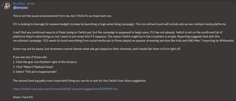 This is not the usual announcement from me, but I think it's an important one.

ICE is looking to leverage its massive budget increase by launching a huge advertising campaign. This recruitment push will include ads across multiple media platforms.

I can't find any confirmed reports of them being on Twitch yet, but the campaign is supposed to begin soon, if it has not already. Twitch is not on the confirmed list of platforms they're advertising on, but I want to pre-empt this if it happens. The reason Twitch might be in the crosshairs is simple. Reporting suggests that with this recruitment campaign, "ICE wants to touch everything from social media ads to those played on popular streaming services like Hulu and HBO Max." (reporting by 404media)

Some may not be aware, but streamers cannot choose what ads get played on their channels, and I would like them to fuck right off.

If you see any of these ads:
Click the gear icon (bottom right of the stream.)
Click "Report Playback Issue".
Select "This ad is inappropriate".

The second (and arguably more important) thing you can do is vote for this Twitch User Voice suggestion.

https://twitch.uservoice.com/forums/310210-discover/suggestions/50290419-ice

Ahem. Fuck ICE.