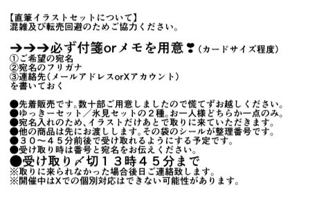 【直筆イラストセットについて】
混雑及び転売回避のためご協力ください。

※※※
必ず用意❣付箋orメモ（カードサイズ程度）
①ご希望の宛名
②宛名のフリガナ
③連絡先（メールアドレスorXアカウント）
※※※

●先着販売です。数十部ご用意しましたので慌てずお越しください。
●ゆっきーセット／氷見セットの２種。お一人様どちらか一点。
●宛名入れのため、イラストだけあとで取りに来ていただきます。他の商品は先にお渡しします。
●受け取り時➡先にお渡しした商品の袋に書いてある番号と宛名をお伝えください。
●受け取り〆切➡１３時４５分まで
※やむを得ず取りに来られなかった場合後日ご連絡致します。
※当日Xでの個別対応はできない可能性があります