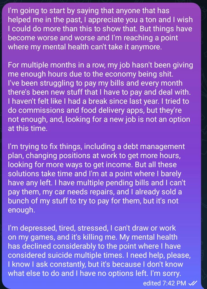 I'm going to start by saying that anyone that has helped me in the past, I appreciate you a ton and I wish I could do more than this to show that. But things have become worse and worse and I'm reaching a point where my mental health can't take it anymore.

For multiple months in a row, my job hasn't been giving me enough hours due to the economy being shit. I've been struggling to pay my bills and every month there's been new stuff that I have to pay and deal with. I haven't felt like I had a break since last year. I tried to do commissions and food delivery apps, but they're not enough, and, looking for a new job is not an option at this time. 

I'm trying to fix things, including a debt management plan, changing positions at work to get more hours, looking for more ways to get income. But all these solutions take time and I'm at a point where I barely have any left. I have multiple pending bills and I can't pay them, my car needs repairs, and I already sold a bunch of my stuff to try to pay for them, but it's not enough.

I'm depressed, tired, stressed, I can't draw or work on my games, and it's killing me. My mental health has declined considerably to the point where I have considered suicide multiple times. I need help, please, I know I ask constantly, but it's because I don't know what else to do and I have no options left. I'm sorry.