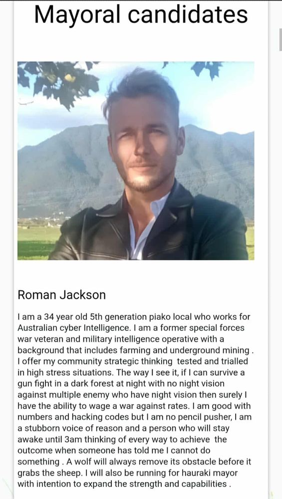 Roman Jackson

I am a 34 year old 5th generation piako local who works for Australian cyber Intelligence. I am a former special forces war veteran and military intelligence operative with a background that includes farming and underground mining.

I offer my community strategic thinking tested and trialled in high stress situations. The way I see it, if I can survive a gun fight in a dark forest at night with no night vision against multiple enemy who have night vision then surely I have the ability to wage a war against rates. I am good with numbers and hacking codes but I am no pencil pusher, I am a stubborn voice of reason and a person who will stay awake until 3am thinking of every way to achieve the outcome when someone has told me I cannot do something. A wolf will always remove its obstacle before it grabs the sheep. I will also be running for hauraki mayor with intention to expand the strength and capabilities.