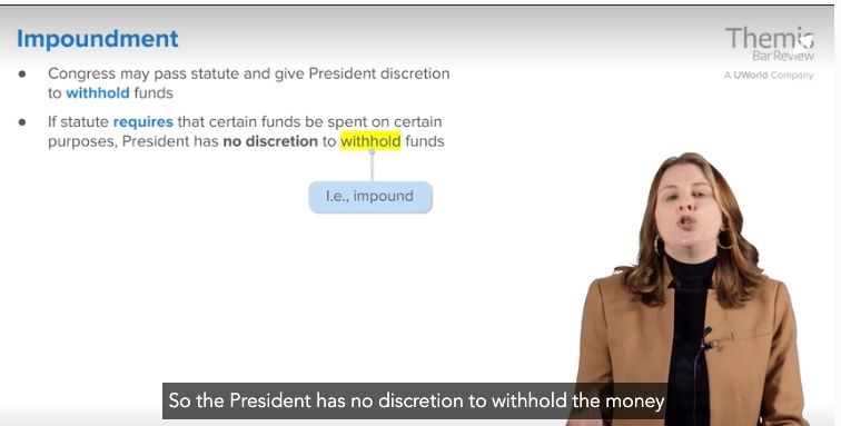 A screenshot from a bar exam online lecture. A white woman in a brown jacket and black blouse is speaking on the right side of the screen. On the left side of the screen is "Impoundment. Congress may pass statute and give President discretion to withhold funds. If statute requires that certain funds be spent on certain purposes, President has no discretion to withhold funds." "Withhold" is highlighted in yellow, and an arrow points to this word from a box that says, "i.e. impound." On the bottom of the screen is the closed caption for the lecture, which says, "So the President has no discretion to withhold the money." While this may be true on the bar exam, I think everything that's happened this year is evidence otherwise.