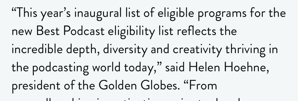 A quote from an article from Helen Hoehne, president of the Golden Globes. “This year’s inaugural list of eligible programs for the Best Podcast eligibility list reflects the incredible depth, diversity and creativity thriving in the podcasting world today”