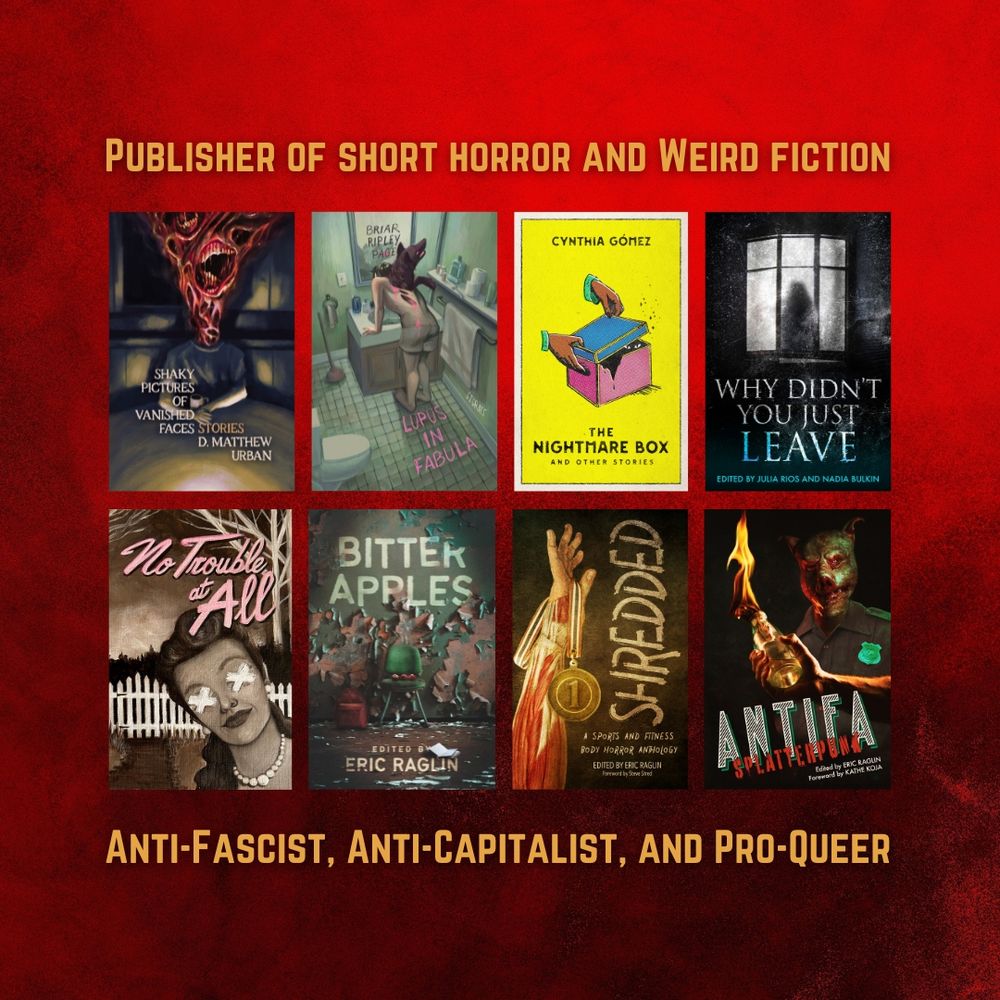Graphic says "Publisher of short horror and weird fiction. Anti-fascist, anti-capitalist, and pro-queer." In between the text are the covers of our books, including Shaky Pictures of Vanished Faces, Lupus in Fabula, The Nightmare Box and Other Stories, Why Didn't You Just Leave, No Trouble at All, Bitter Apples, Shredded, and Antifa Splatterpunk.