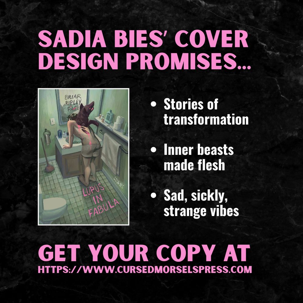 Cover of Lupus in Fabula by Briar Ripley Page, featuring an illustration of someone in a green tiled bathroom, leaning over a sink with a wolf burst from their back with pink blood oozing out.

The text around this cover in the rest of the graphic reads as follows: Sadia Bies' cover design promises stories of transformation, inner beasts made flesh, sad, sickly, strange vibes. Get your copy at https://www.cursedmorselspress.com.