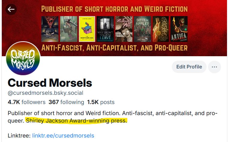 Our bio now reads: "Publisher of short horror and Weird fiction. Anti-fascist, anti-capitalist, and pro-queer. Shirley Jackson Award-winning press."