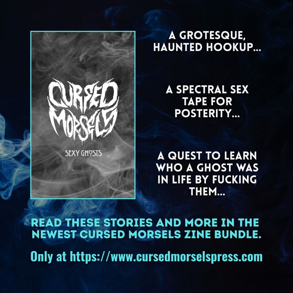 A spectral sex tape for posterity...
A grotesque, haunted hookup...
A quest to learn who a ghost was in life by fucking them...
Read these stories and more in the 
newest Cursed Morsels zine bundle.

Only at https://www.cursedmorselspress.com