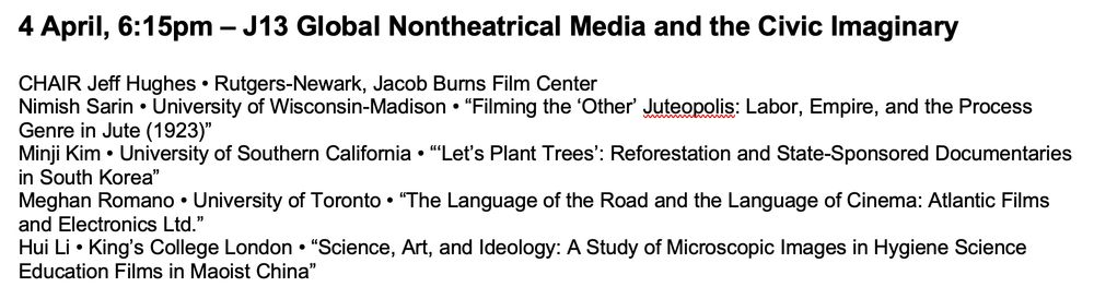 #SCMS25 Panel Information — 4 April, 6:15pm – J13 Global Nontheatrical Media and the Civic Imaginary


CHAIR Jeff Hughes • Rutgers-Newark, Jacob Burns Film Center

Nimish Sarin • University of Wisconsin-Madison • “Filming the ‘Other’ Juteopolis: Labor, Empire, and the Process Genre in Jute (1923)”

Minji Kim • University of Southern California • “‘Let’s Plant Trees’: Reforestation and State-Sponsored Documentaries in South Korea”

Meghan Romano • University of Toronto • “The Language of the Road and the Language of Cinema: Atlantic Films and Electronics Ltd.”

Hui Li • King’s College London • “Science, Art, and Ideology: A Study of Microscopic Images in Hygiene Science Education Films in Maoist China”