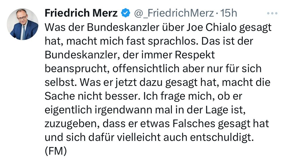 Post von Friedrich Merz auf X: Was der Bundeskanzler über Joe Chialo gesagt hat, macht mich fast sprachlos. Das ist der Bundeskanzler, der immer Respekt beansprucht, offensichtlich aber nur für sich selbst. Was er jetzt dazu gesagt hat, macht die Sache nicht besser. Ich frage mich, ob er eigentlich irgendwann mal in der Lage ist, zuzugeben, dass er etwas Falsches gesagt hat und sich dafür vielleicht auch entschuldigt. 