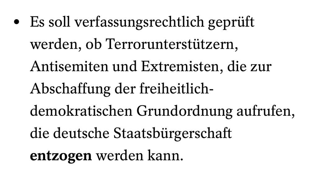 Ausschnitt aus dem Spiegel: Es soll verfassungsrechtlich geprüft werden, ob Terrorunterstützern, Antisemiten und Extremisten, die zur Abschaffung der freiheitlich-demokratischen Grundordnung aufrufen, die deutsche Staatsbürgerschaft entzogen werden kann.
