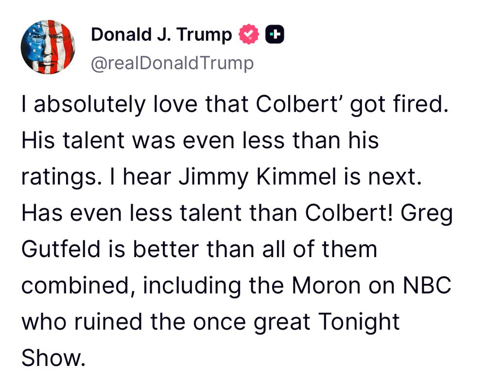 Post auf Truth Social von Donald Trump: I absolutely love that Colbert’ got fired. His talent was even less than his ratings. I hear Jimmy Kimmel is next. Has even less talent than Colbert! Greg Gutfeld is better than all of them combined, including the Moron on NBC who ruined the once great Tonight Show.