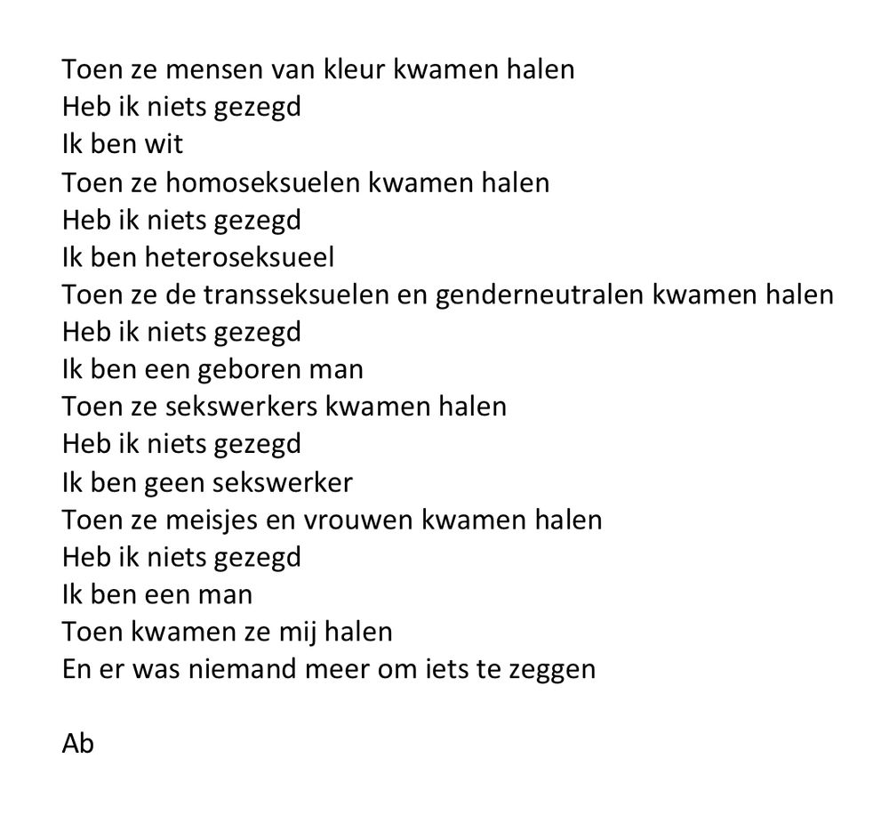 Toen ze mensen van kleur kwamen halen
Heb ik niets gezegd
Ik ben wit
Toen ze homoseksuelen kwamen halen
Heb ik niets gezegd
Ik ben heteroseksueel 
Toen ze de transseksuelen en genderneutralen kwamen halen
Heb ik niets gezegd
Ik ben een geboren man
Toen ze sekswerkers kwamen halen
Heb ik niets gezegd
Ik ben geen sekswerker
Toen ze meisjes en vrouwen kwamen halen
Heb ik niets gezegd
Ik ben een man
Toen kwamen ze mij halen
En er was niemand meer om iets te zeggen

Ab
