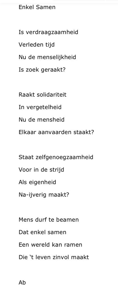 Enkel Samen

Is verdraagzaamheid
Verleden tijd
Nu de menselijkheid
Is zoek geraakt?

Raakt solidariteit 
In vergetelheid
Nu de mensheid
Elkaar aanvaarden staakt?

Staat zelfgenoegzaamheid 
Voor in de strijd
Als eigenheid
Na-ijverig maakt?

Mens durf te beamen
Dat enkel samen
Een wereld kan ramen
Die ‘t leven zinvol maakt

Ab






