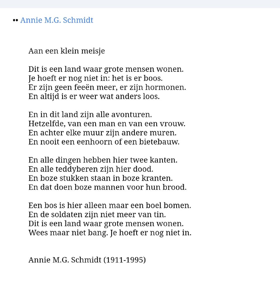 Aan een klein meisje

Dit is het land, waar grote mensen wonen.
Je hoeft er nog niet in: het is er boos.
Er zijn geen feeën meer, er zijn hormonen,
en altijd is er weer wat anders loos.

En in dit land zijn alle avonturen
hetzelfde, van een man en van een vrouw.
En achter elke muur zijn an’dre muren
en nooit een eenhoorn of een bietebauw.

En alle dingen hebben hier twee kanten
en alle teddyberen zijn hier dood.
En boze stukken staan in boze kranten
en dat doen boze mannen voor hun brood.

Een bos is hier alleen maar een boel bomen
en de soldaten zijn niet meer van tin.
Dit is het land waar grote mensen wonen …
Wees maar niet bang. Je hoeft er nog niet in.

Annie M.G. Schmidt (1911-1995)