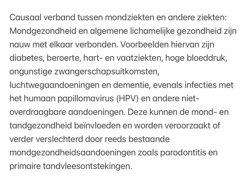 Causaal verband tussen mondziekten en andere ziekten: Mondgezondheid en algemene lichamelijke gezondheid zijn nauw met elkaar verbonden. Voorbeelden hiervan zijn diabetes, beroerte, hart- en vaatziekten, hoge bloeddruk, ongunstige zwangerschapsuitkomsten, luchtwegaandoeningen en dementie, evenals infecties met het humaan papillomavirus (HPV) en andere niet-overdraagbare aandoeningen. Deze kunnen de mond- en tandgezondheid beïnvloeden en worden veroorzaakt of verder verslechterd door reeds bestaande mondgezondheidsaandoeningen zoals parodontitis en primaire tandvleesontstekingen.
