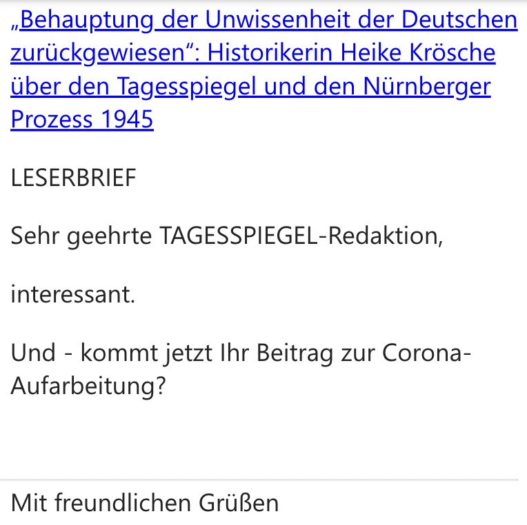 Screenshot aus Leserbrief an den Autor. Oben die URL des betreffenden Artikels: https://www.tagesspiegel.de/gesellschaft/geschichte/behauptung-der-unwissenheit-der-deutschen-zuruckgewiesen-historikerin-heike-krosche-uber-den-tagesspiegel-und-den-nurnberger-prozess-1945-14842835.html
Darunter:
"LESERBRIEF
Sehr geehrte TAGESSPIEGEL-Redaktion,
interessant.
Und - kommt jetzt Ihr Beitrag zur Corona-Aufarbeitung?
Mit freundlichen Grüßen